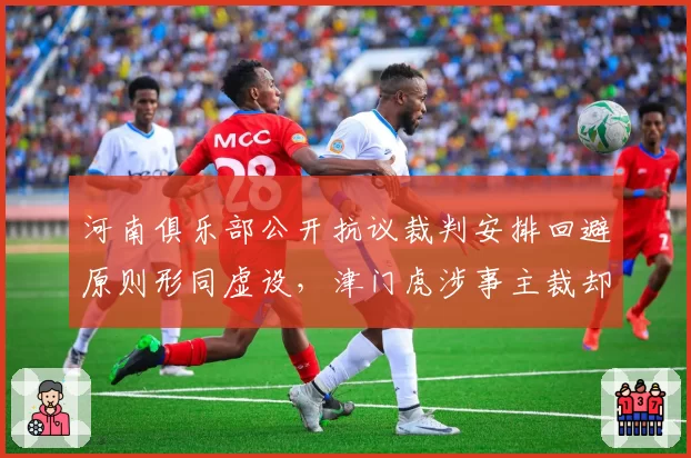 河南俱乐部公开抗议裁判安排回避原则形同虚设，津门虎涉事主裁却连续五轮获指派执法状态火热__br_