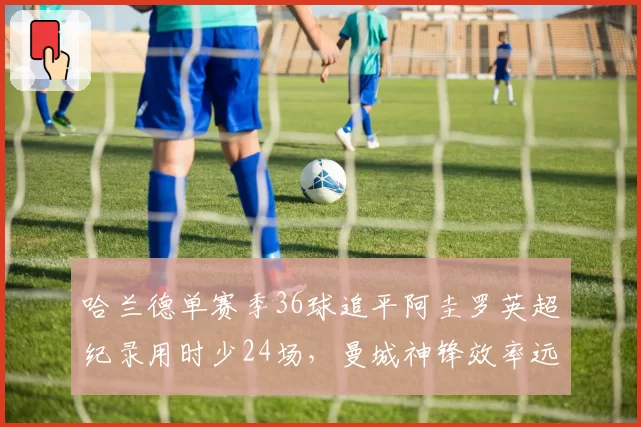哈兰德单赛季36球追平阿圭罗英超纪录用时少24场，曼城神锋效率远超蓝月传奇