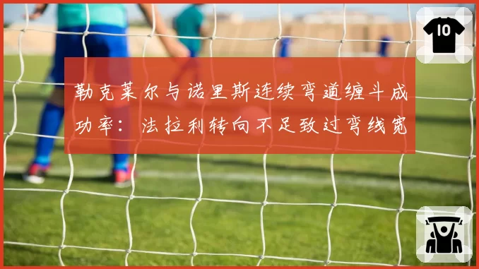 勒克莱尔与诺里斯连续弯道缠斗成功率：法拉利转向不足致过弯线宽损失0.2秒