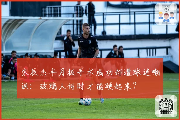 朱辰杰半月板手术成功却遭球迷嘲讽：玻璃人何时才能硬起来？