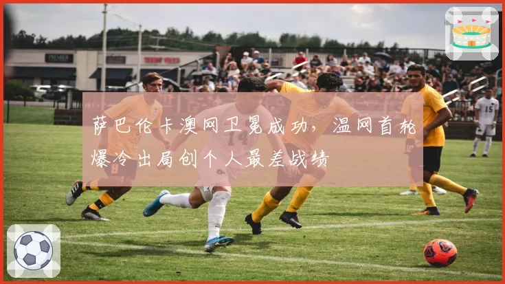 萨巴伦卡澳网卫冕成功，温网首轮爆冷出局创个人最差战绩