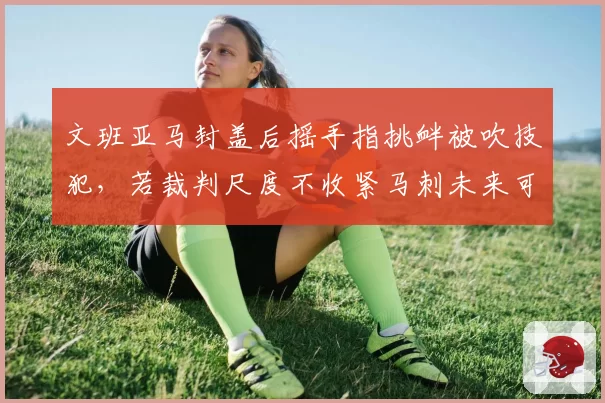 文班亚马封盖后摇手指挑衅被吹技犯，若裁判尺度不收紧马刺未来可能累积恶犯