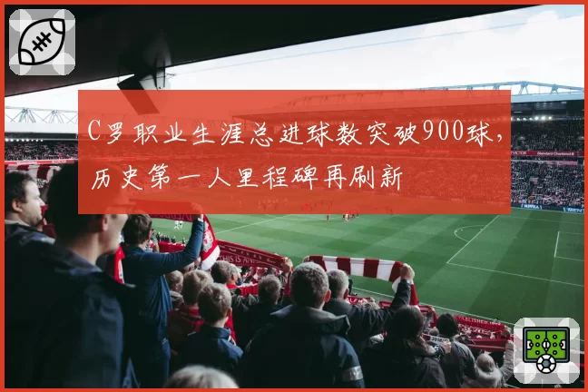C罗职业生涯总进球数突破900球，历史第一人里程碑再刷新