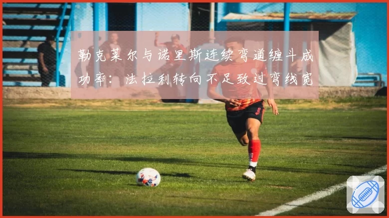 勒克莱尔与诺里斯连续弯道缠斗成功率：法拉利转向不足致过弯线宽损失0.2秒