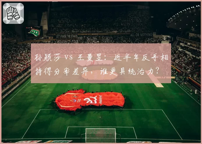 孙颖莎 vs 王曼昱:近半年反手相持得分率差异,谁更具统治力?