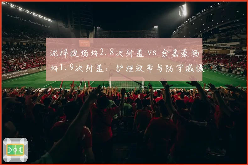 沈梓捷场均2.8次封盖 vs 余嘉豪场均1.9次封盖，护框效率与防守威慑力较量