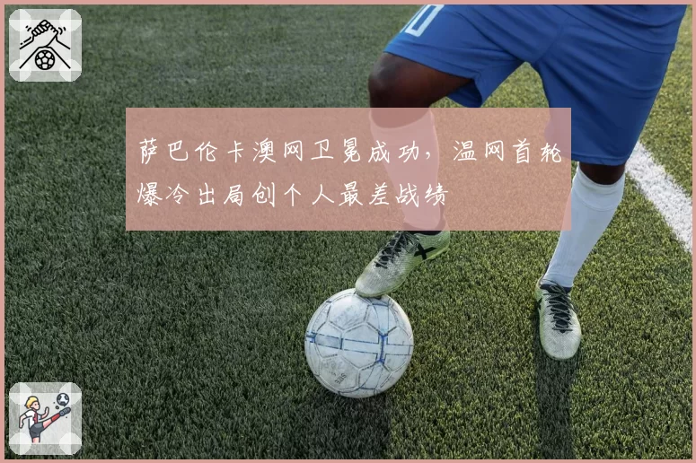 萨巴伦卡澳网卫冕成功，温网首轮爆冷出局创个人最差战绩