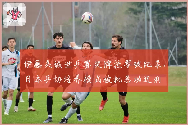 伊藤美诚世乒赛奖牌挂零破纪录,日本乒协培养模式被批急功近利