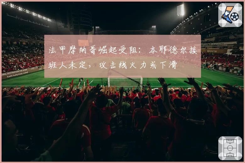 法甲摩纳哥崛起受阻：本耶德尔接班人未定，攻击线火力或下滑