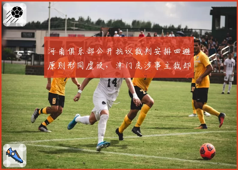河南俱乐部公开抗议裁判安排回避原则形同虚设，津门虎涉事主裁却连续五轮获指派执法状态火热__br_