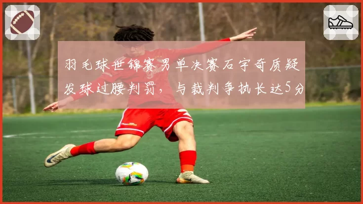 羽毛球世锦赛男单决赛石宇奇质疑发球过腰判罚，与裁判争执长达5分钟