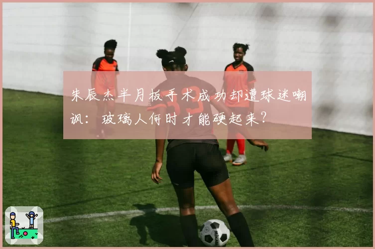 朱辰杰半月板手术成功却遭球迷嘲讽：玻璃人何时才能硬起来？