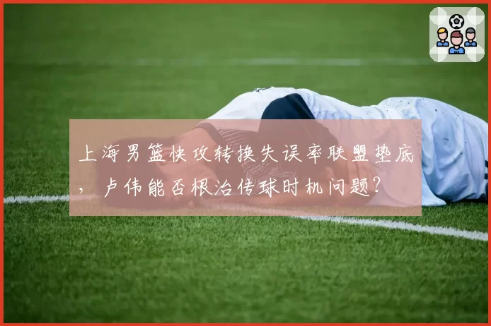 上海男篮快攻转换失误率联盟垫底，卢伟能否根治传球时机问题？