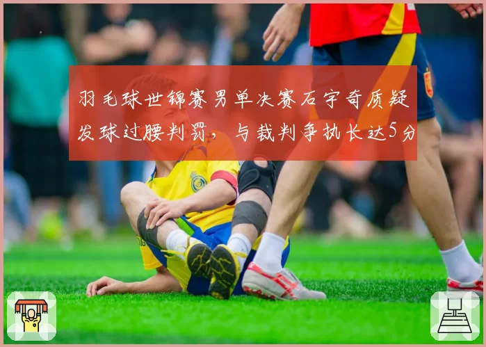 羽毛球世锦赛男单决赛石宇奇质疑发球过腰判罚，与裁判争执长达5分钟