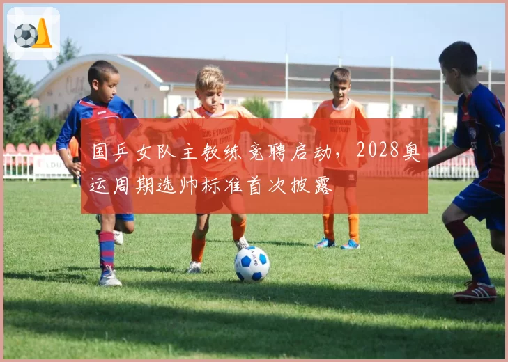 国乒女队主教练竞聘启动,2028奥运周期选帅标准首次披露