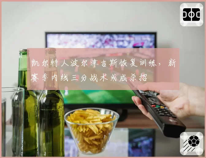 凯尔特人波尔津吉斯恢复训练，新赛季内线三分战术或成杀招