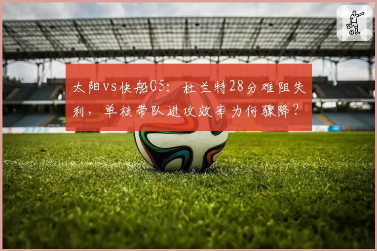 太阳vs快船G5：杜兰特28分难阻失利，单核带队进攻效率为何骤降？