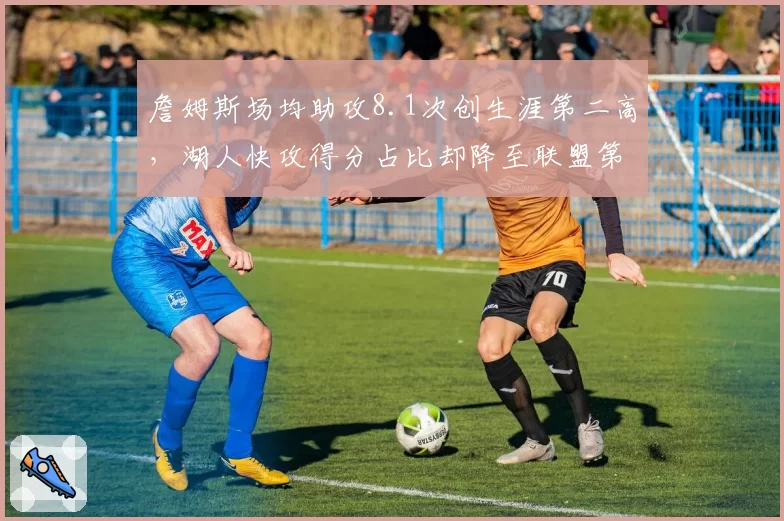 詹姆斯场均助攻8.1次创生涯第二高，湖人快攻得分占比却降至联盟第15