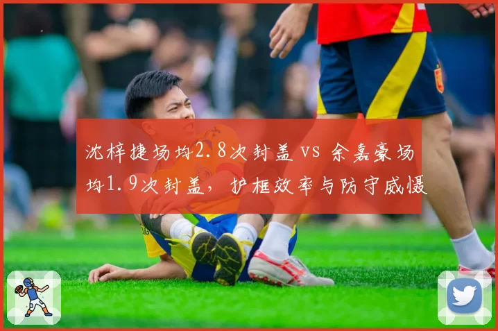 沈梓捷场均2.8次封盖 vs 余嘉豪场均1.9次封盖，护框效率与防守威慑力较量