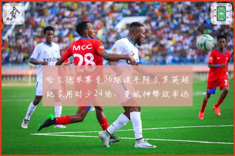 哈兰德单赛季36球追平阿圭罗英超纪录用时少24场，曼城神锋效率远超蓝月传奇