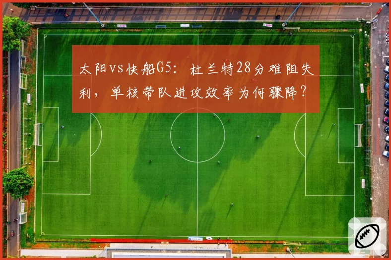 太阳vs快船G5：杜兰特28分难阻失利，单核带队进攻效率为何骤降？