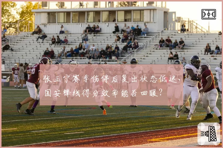 张玉宁赛季伤停后复出状态低迷，国安锋线得分效率能否回暖？