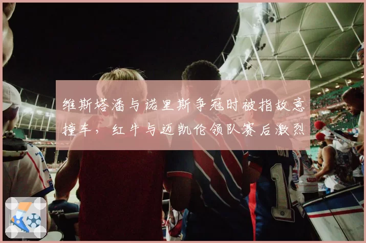 维斯塔潘与诺里斯争冠时被指故意撞车，红牛与迈凯伦领队赛后激烈争吵