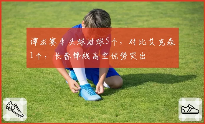 谭龙赛季头球进球5个，对比艾克森1个，长春锋线高空优势突出
