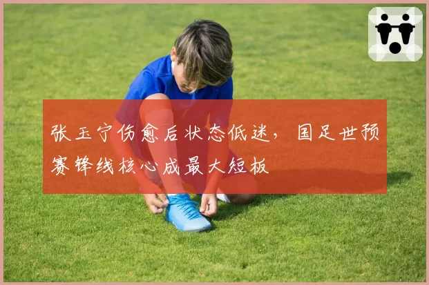 张玉宁伤愈后状态低迷，国足世预赛锋线核心成最大短板