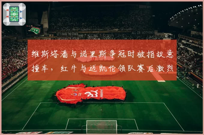 维斯塔潘与诺里斯争冠时被指故意撞车，红牛与迈凯伦领队赛后激烈争吵