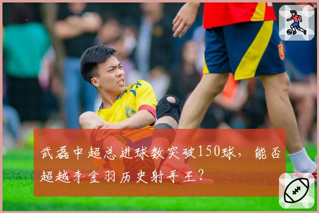 武磊中超总进球数突破150球，能否超越李金羽历史射手王？