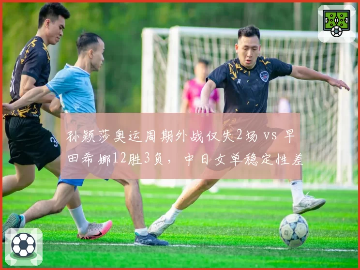 孙颖莎奥运周期外战仅失2场 vs 早田希娜12胜3负，中日女单稳定性差距拉大