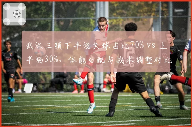 武汉三镇下半场失球占比70% vs 上半场30%，体能分配与战术调整对比