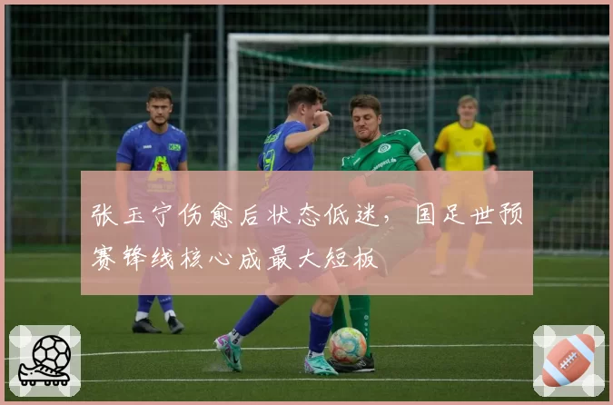 张玉宁伤愈后状态低迷，国足世预赛锋线核心成最大短板