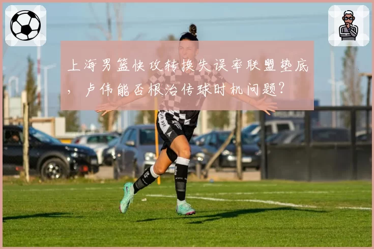 上海男篮快攻转换失误率联盟垫底，卢伟能否根治传球时机问题？